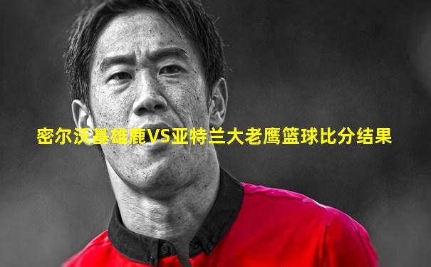 密尔沃基雄鹿VS亚特兰大老鹰篮球比分结果