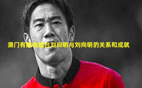 澳门有限电视台刘向明与刘向明的关系和成就